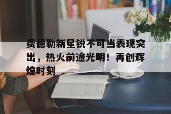 费德勒新星锐不可当表现突出,热火前途光明!再创辉煌时刻 费德勒新星锐不可当表现突出,热火前途光明!再创辉煌时刻